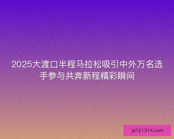 2025大渡口半程马拉松吸引中外万名选手参与共奔新程精彩瞬间