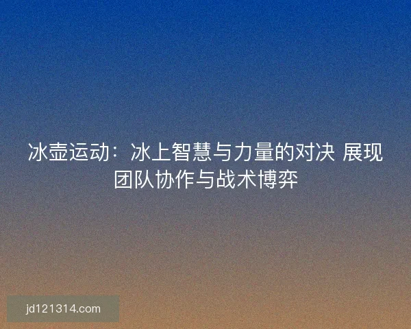 冰壶运动：冰上智慧与力量的对决 展现团队协作与战术博弈