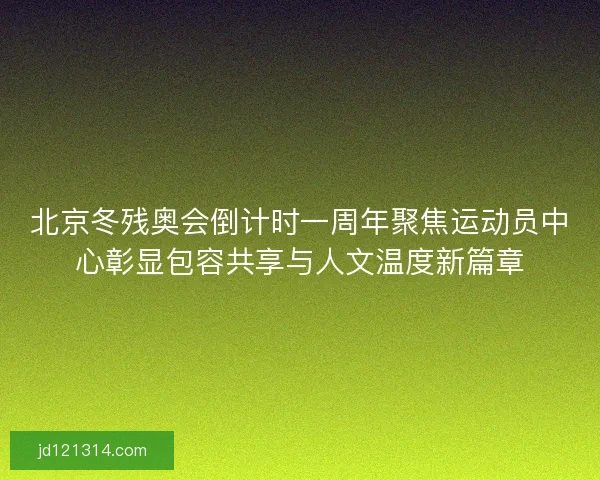 北京冬残奥会倒计时一周年聚焦运动员中心彰显包容共享与人文温度新篇章