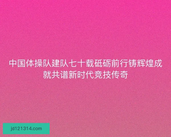 中国体操队建队七十载砥砺前行铸辉煌成就共谱新时代竞技传奇