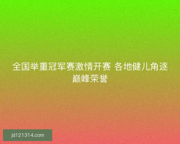 全国举重冠军赛激情开赛 各地健儿角逐巅峰荣誉