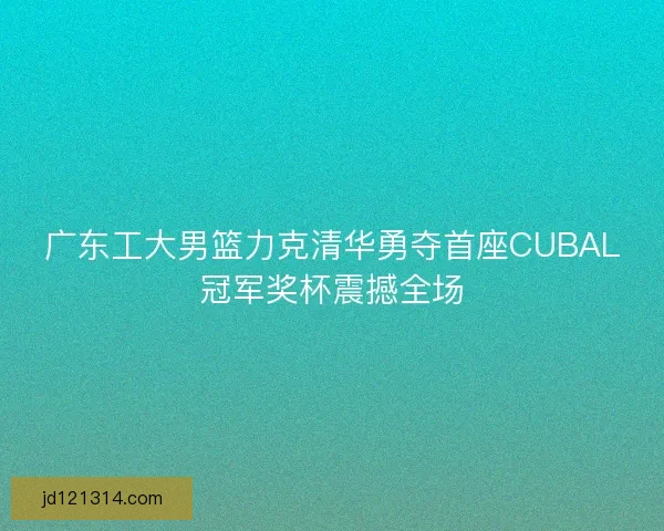 广东工大男篮力克清华勇夺首座CUBAL冠军奖杯震撼全场